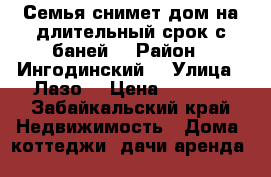 Семья снимет дом на длительный срок с баней  › Район ­ Ингодинский  › Улица ­ Лазо  › Цена ­ 5 000 - Забайкальский край Недвижимость » Дома, коттеджи, дачи аренда   